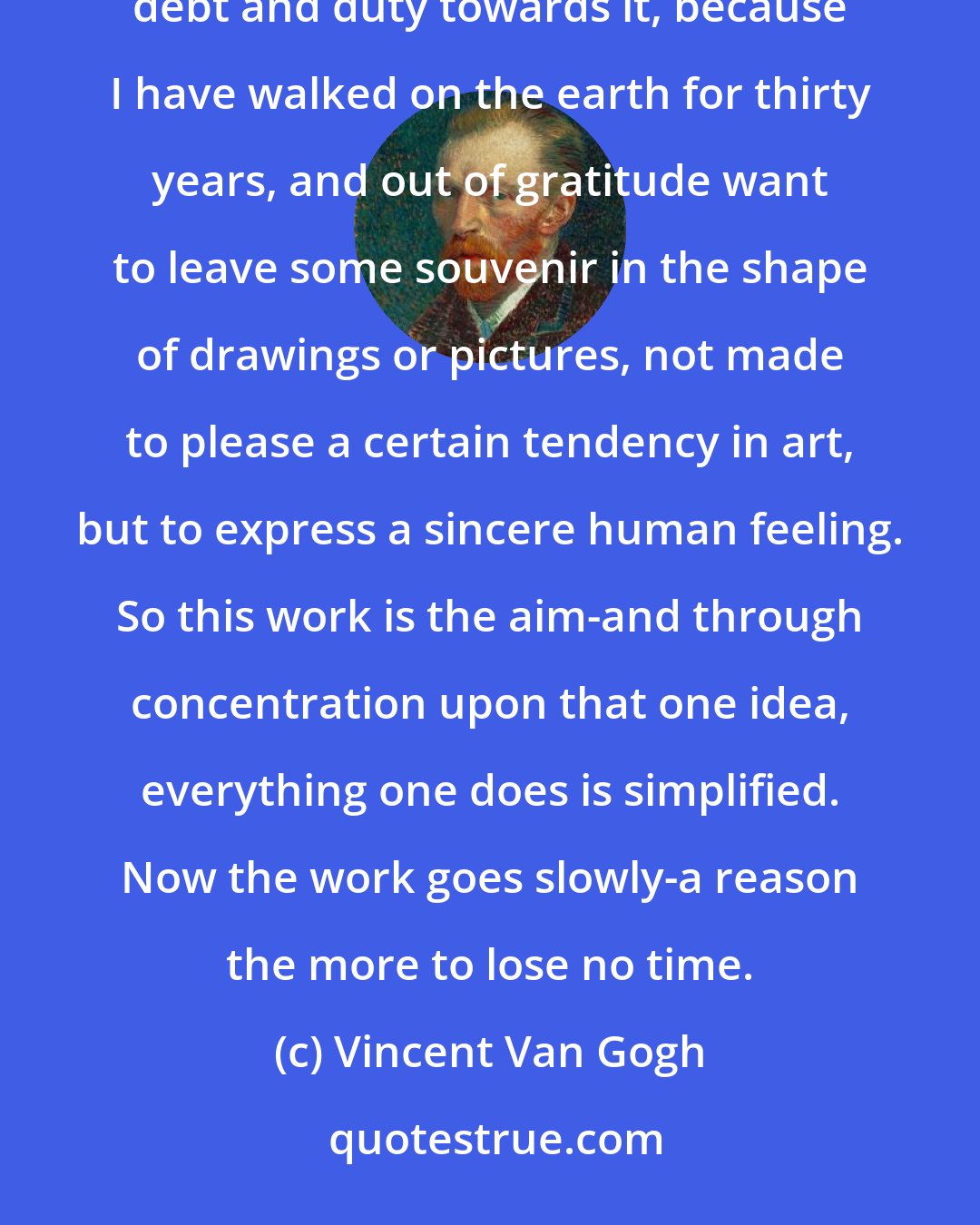 Vincent Van Gogh: But I must work on in full calmness and serenity... The world concerns me only in so far as I feel a certain debt and duty towards it, because I have walked on the earth for thirty years, and out of gratitude want to leave some souvenir in the shape of drawings or pictures, not made to please a certain tendency in art, but to express a sincere human feeling. So this work is the aim-and through concentration upon that one idea, everything one does is simplified. Now the work goes slowly-a reason the more to lose no time.