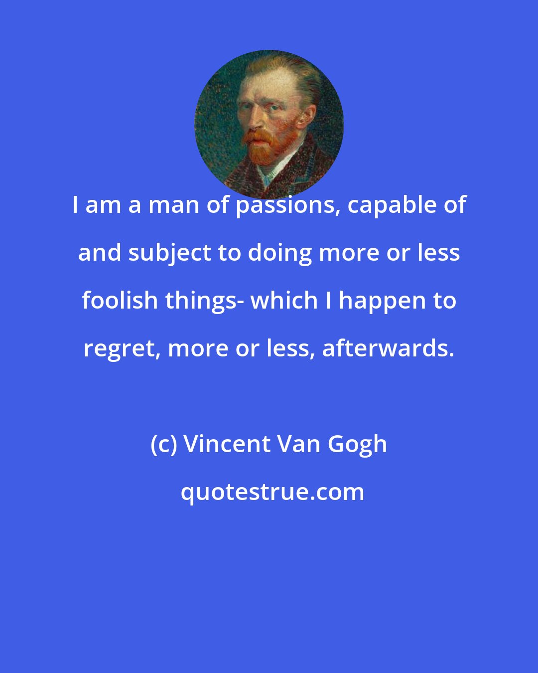 Vincent Van Gogh: I am a man of passions, capable of and subject to doing more or less foolish things- which I happen to regret, more or less, afterwards.