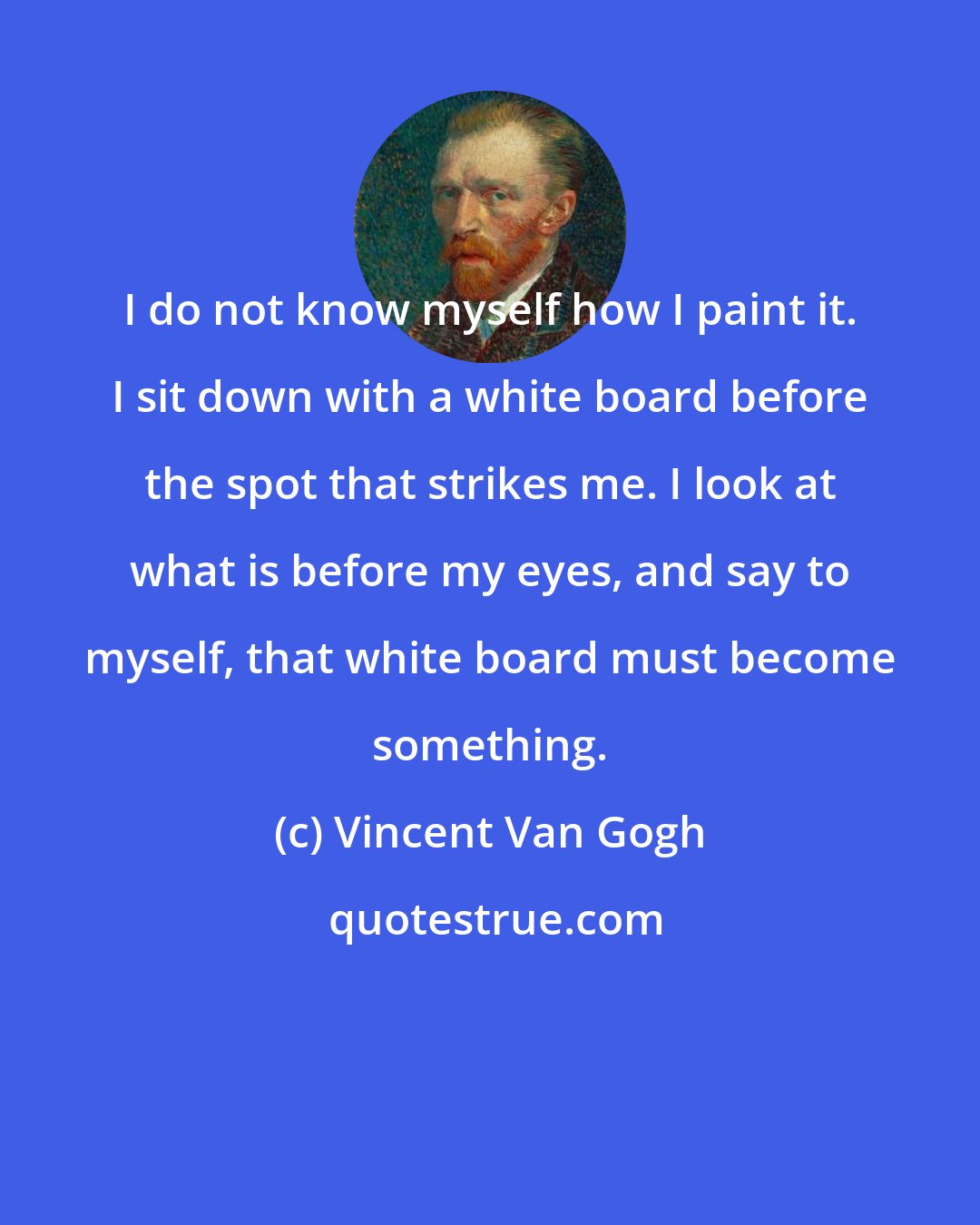 Vincent Van Gogh: I do not know myself how I paint it. I sit down with a white board before the spot that strikes me. I look at what is before my eyes, and say to myself, that white board must become something.