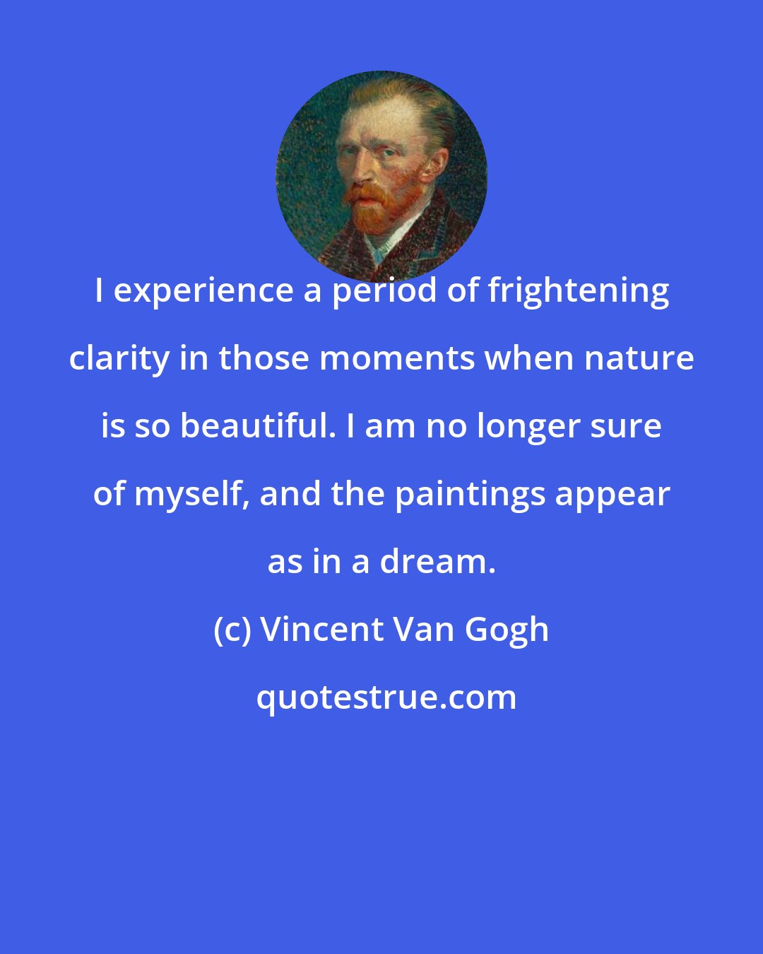 Vincent Van Gogh: I experience a period of frightening clarity in those moments when nature is so beautiful. I am no longer sure of myself, and the paintings appear as in a dream.