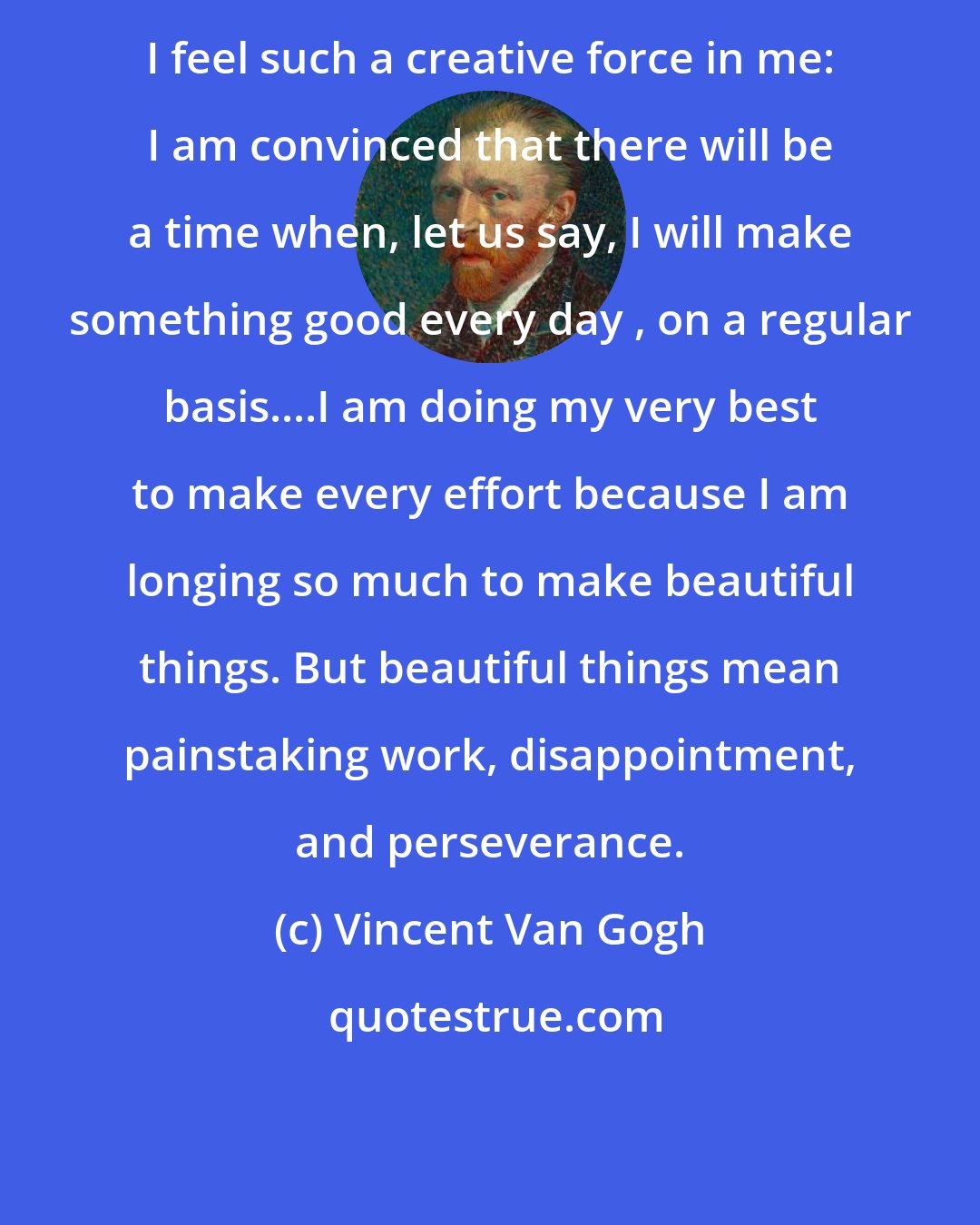 Vincent Van Gogh: I feel such a creative force in me: I am convinced that there will be a time when, let us say, I will make something good every day , on a regular basis....I am doing my very best to make every effort because I am longing so much to make beautiful things. But beautiful things mean painstaking work, disappointment, and perseverance.