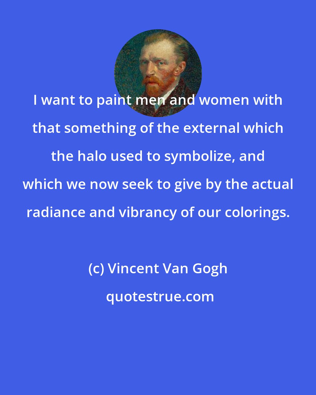 Vincent Van Gogh: I want to paint men and women with that something of the external which the halo used to symbolize, and which we now seek to give by the actual radiance and vibrancy of our colorings.