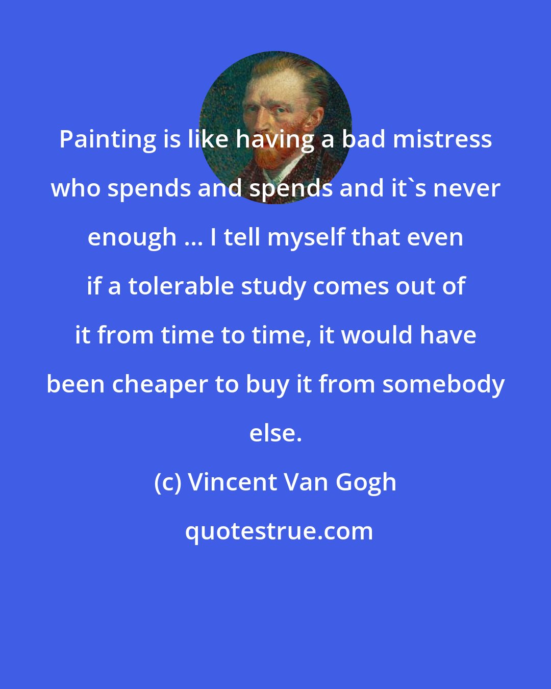 Vincent Van Gogh: Painting is like having a bad mistress who spends and spends and it's never enough ... I tell myself that even if a tolerable study comes out of it from time to time, it would have been cheaper to buy it from somebody else.