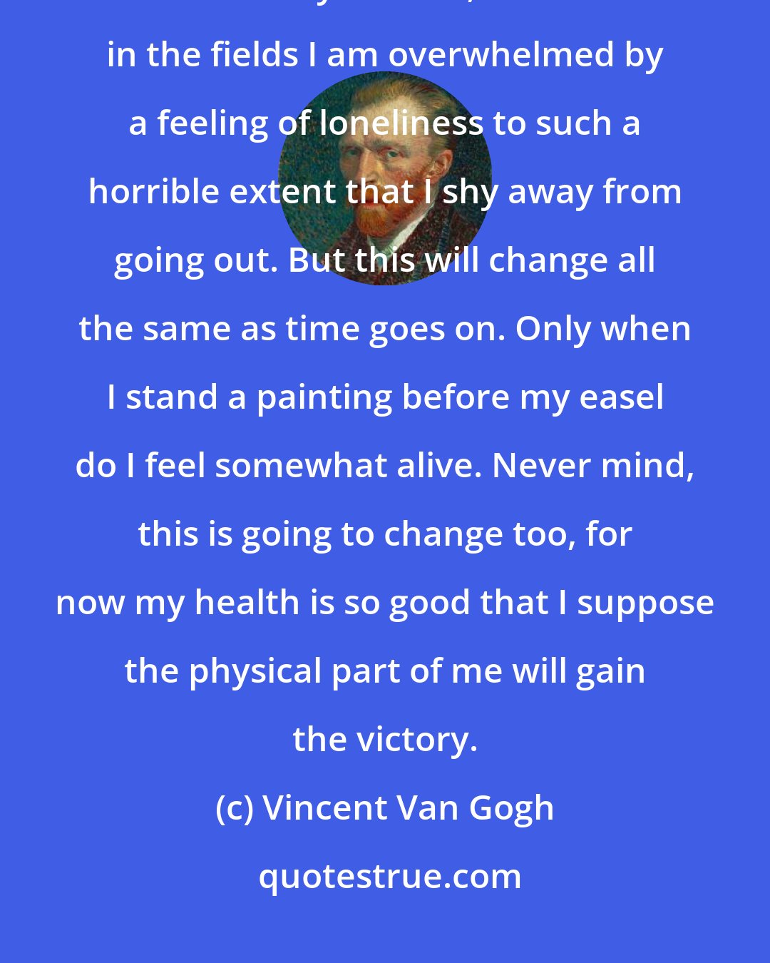 Vincent Van Gogh: What I need is courage, and this often fails me. And it is also a fact that since my disease, when I am in the fields I am overwhelmed by a feeling of loneliness to such a horrible extent that I shy away from going out. But this will change all the same as time goes on. Only when I stand a painting before my easel do I feel somewhat alive. Never mind, this is going to change too, for now my health is so good that I suppose the physical part of me will gain the victory.