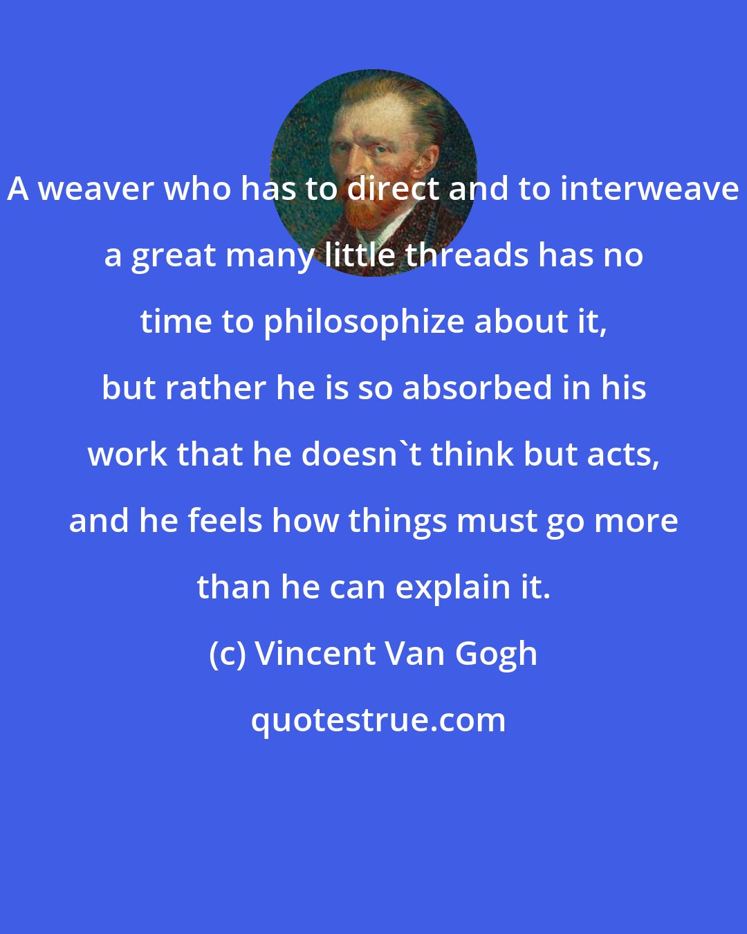 Vincent Van Gogh: A weaver who has to direct and to interweave a great many little threads has no time to philosophize about it, but rather he is so absorbed in his work that he doesn't think but acts, and he feels how things must go more than he can explain it.