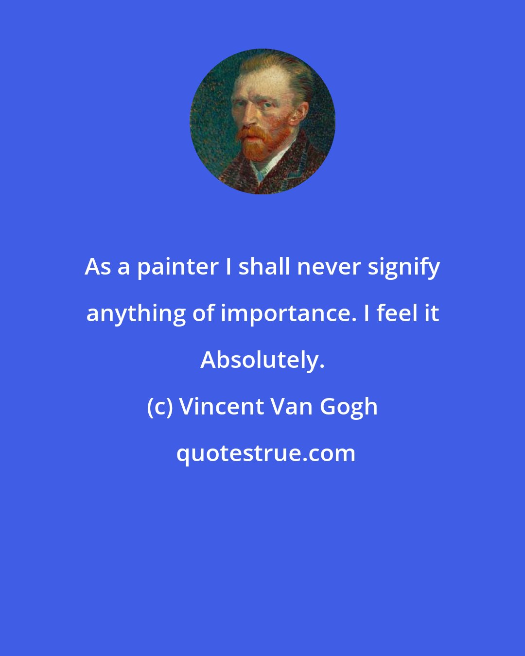 Vincent Van Gogh: As a painter I shall never signify anything of importance. I feel it Absolutely.