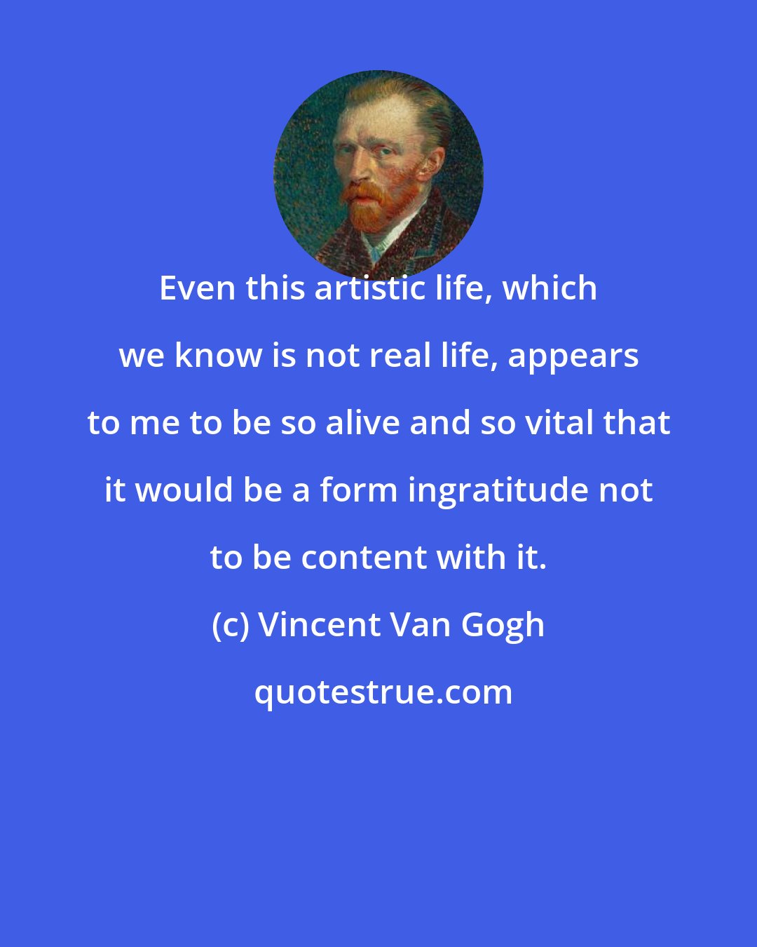 Vincent Van Gogh: Even this artistic life, which we know is not real life, appears to me to be so alive and so vital that it would be a form ingratitude not to be content with it.