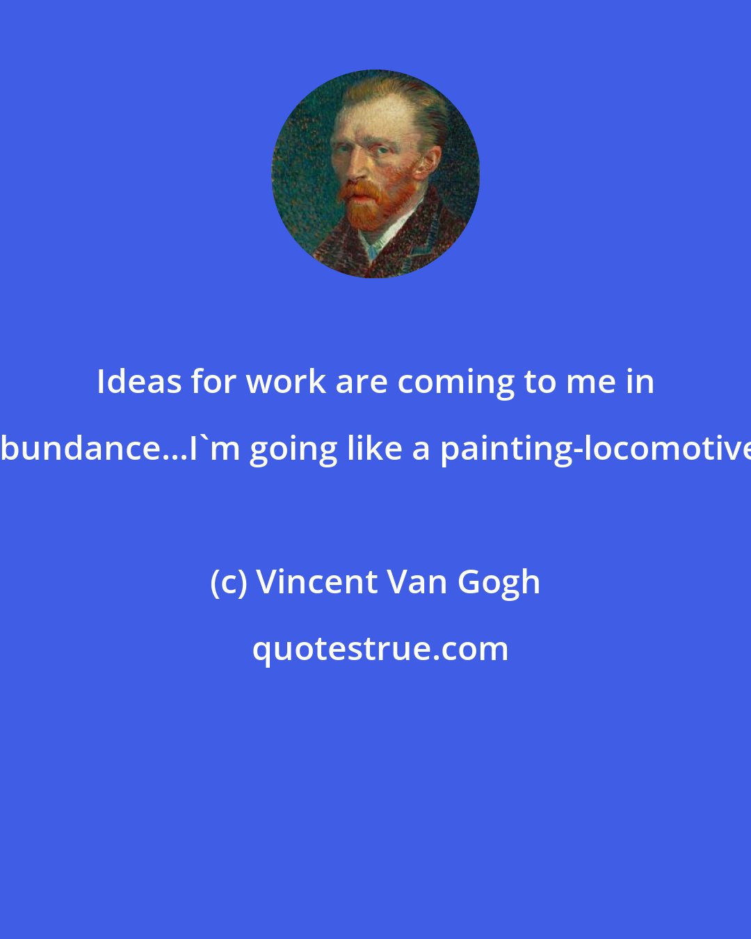 Vincent Van Gogh: Ideas for work are coming to me in abundance...I'm going like a painting-locomotive.