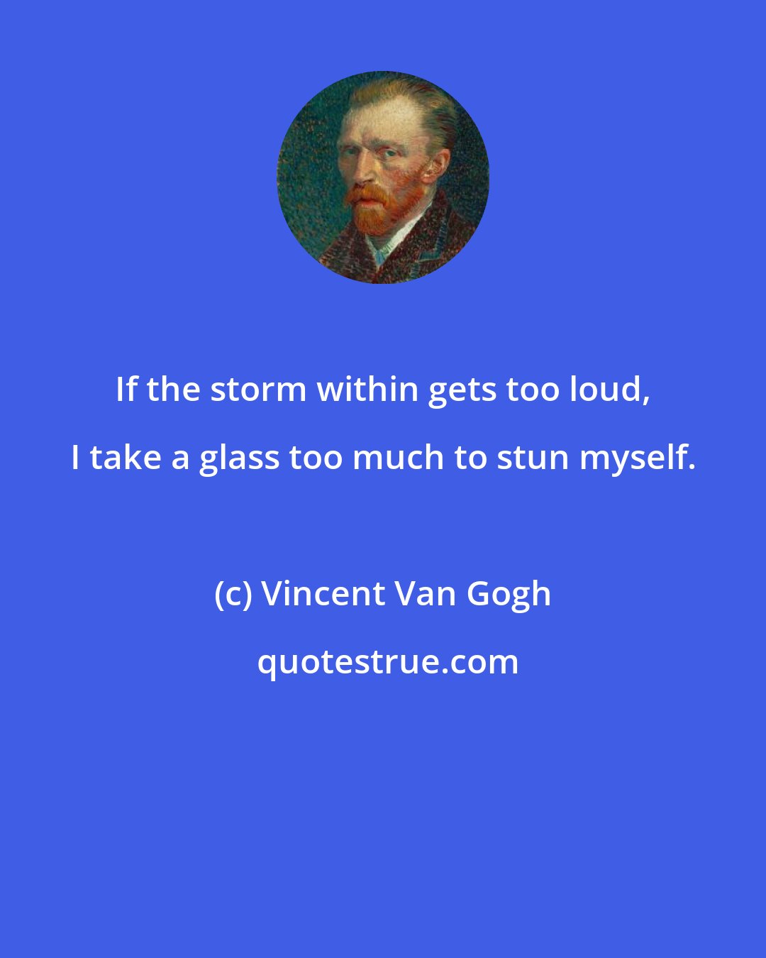 Vincent Van Gogh: If the storm within gets too loud, I take a glass too much to stun myself.