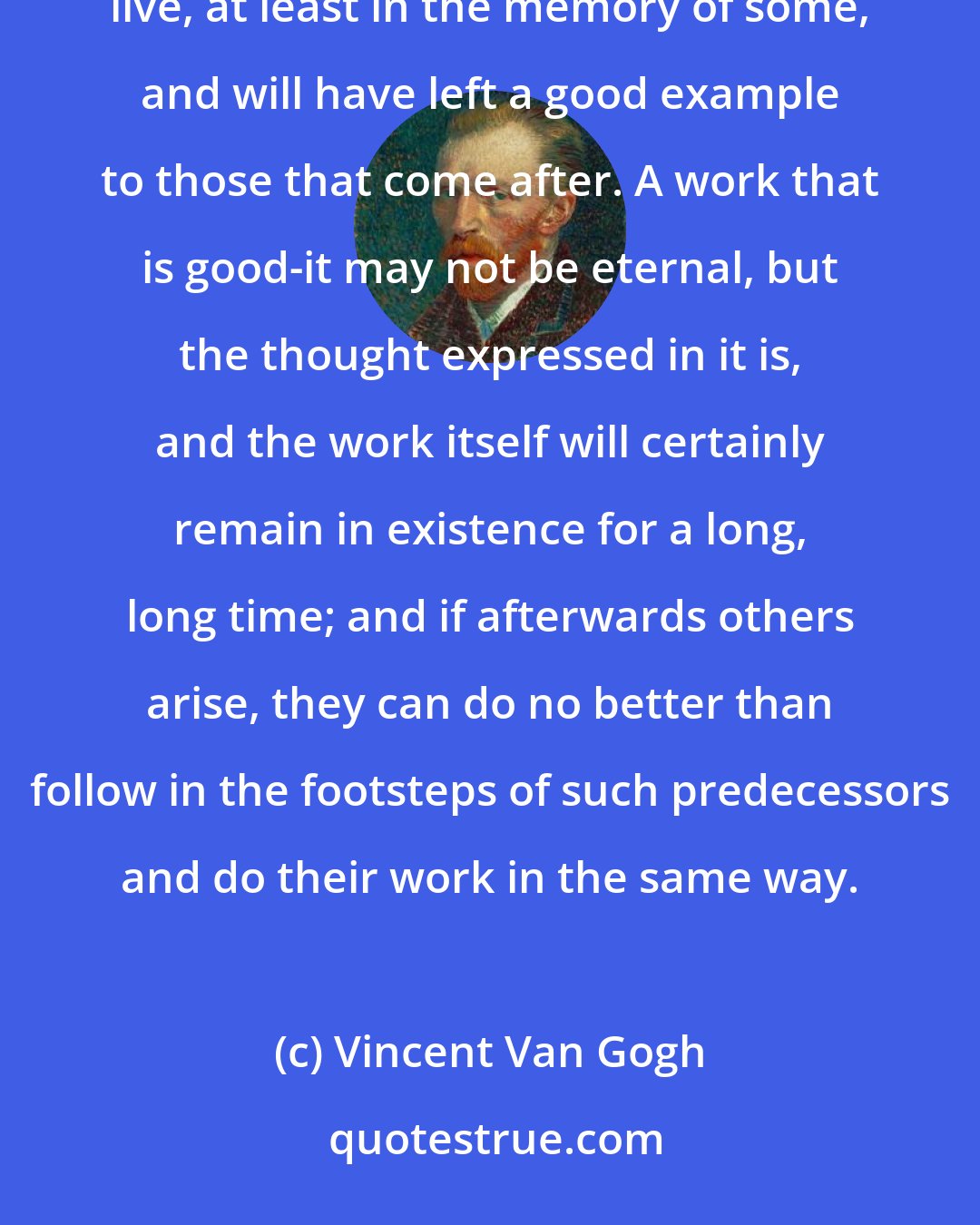 Vincent Van Gogh: It must be a good thing to die conscious of having performed some real good, and to know that by this work one will live, at least in the memory of some, and will have left a good example to those that come after. A work that is good-it may not be eternal, but the thought expressed in it is, and the work itself will certainly remain in existence for a long, long time; and if afterwards others arise, they can do no better than follow in the footsteps of such predecessors and do their work in the same way.