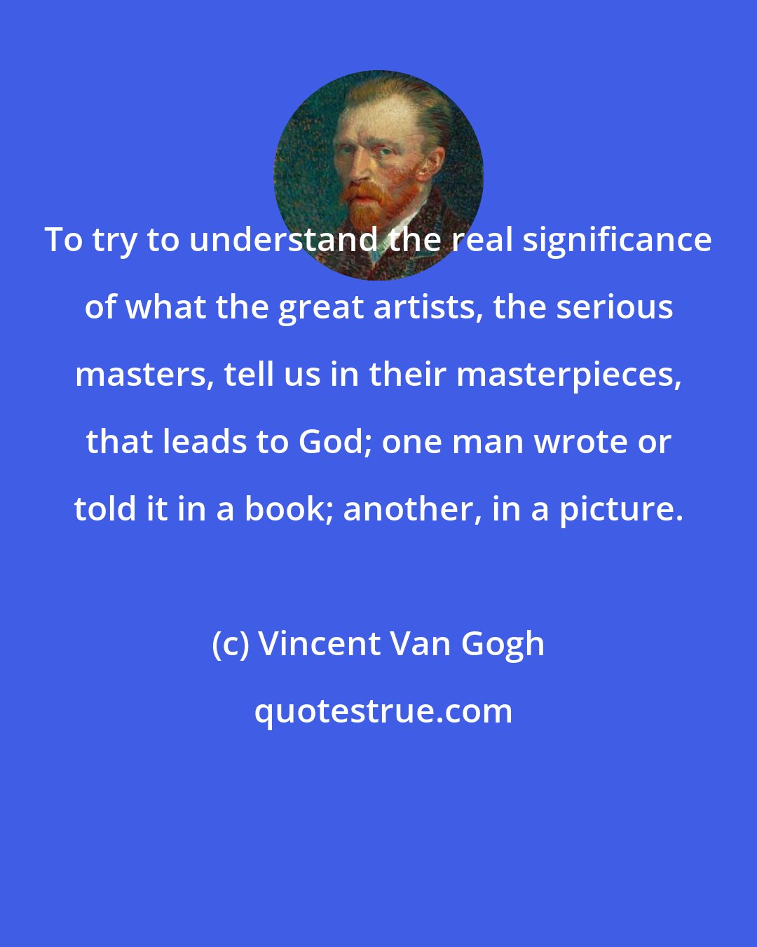 Vincent Van Gogh: To try to understand the real significance of what the great artists, the serious masters, tell us in their masterpieces, that leads to God; one man wrote or told it in a book; another, in a picture.