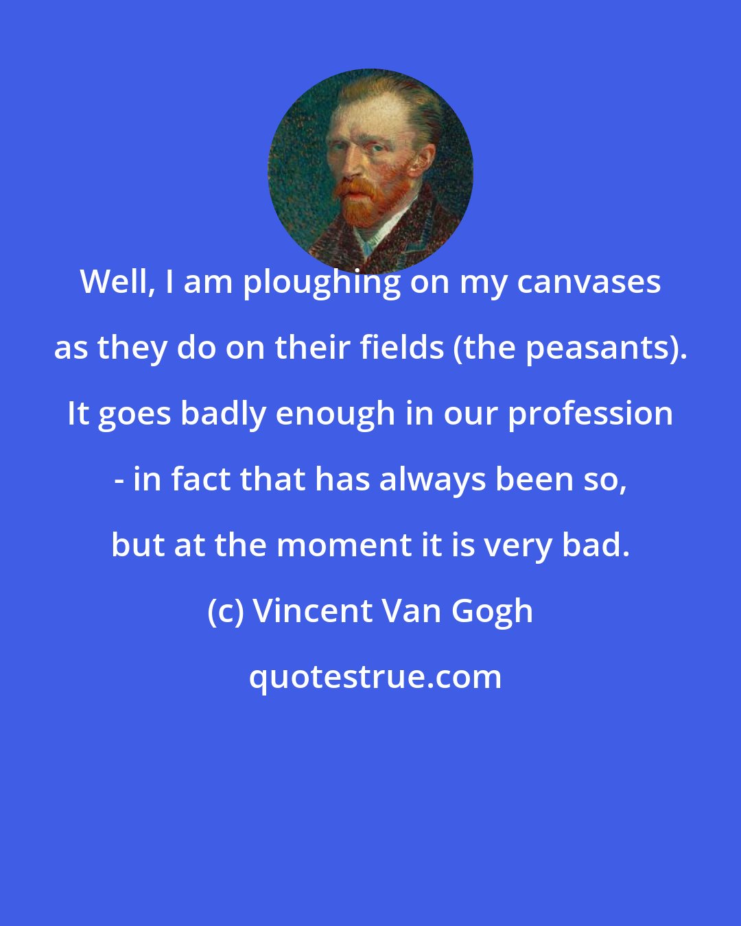 Vincent Van Gogh: Well, I am ploughing on my canvases as they do on their fields (the peasants). It goes badly enough in our profession - in fact that has always been so, but at the moment it is very bad.