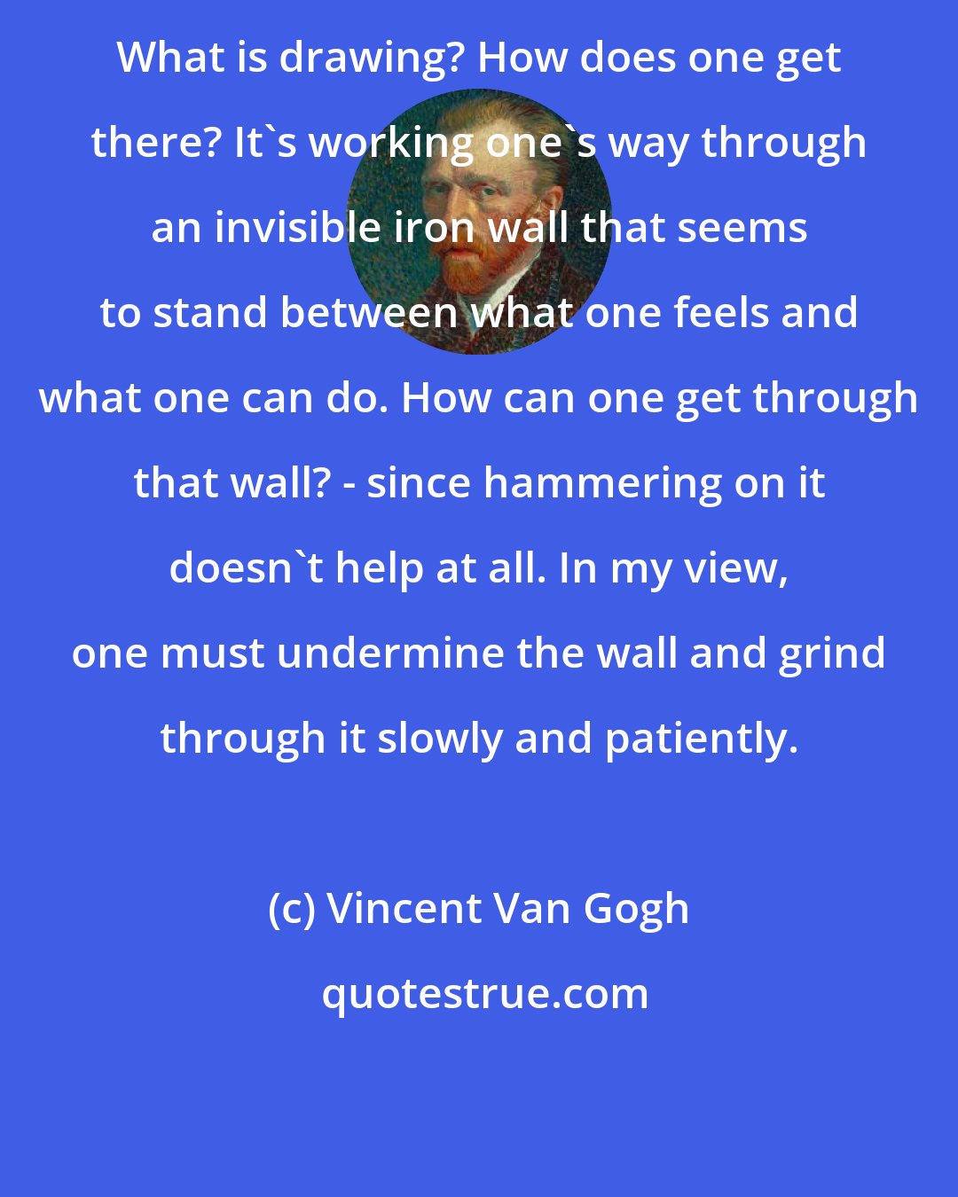 Vincent Van Gogh: What is drawing? How does one get there? It's working one's way through an invisible iron wall that seems to stand between what one feels and what one can do. How can one get through that wall? - since hammering on it doesn't help at all. In my view, one must undermine the wall and grind through it slowly and patiently.