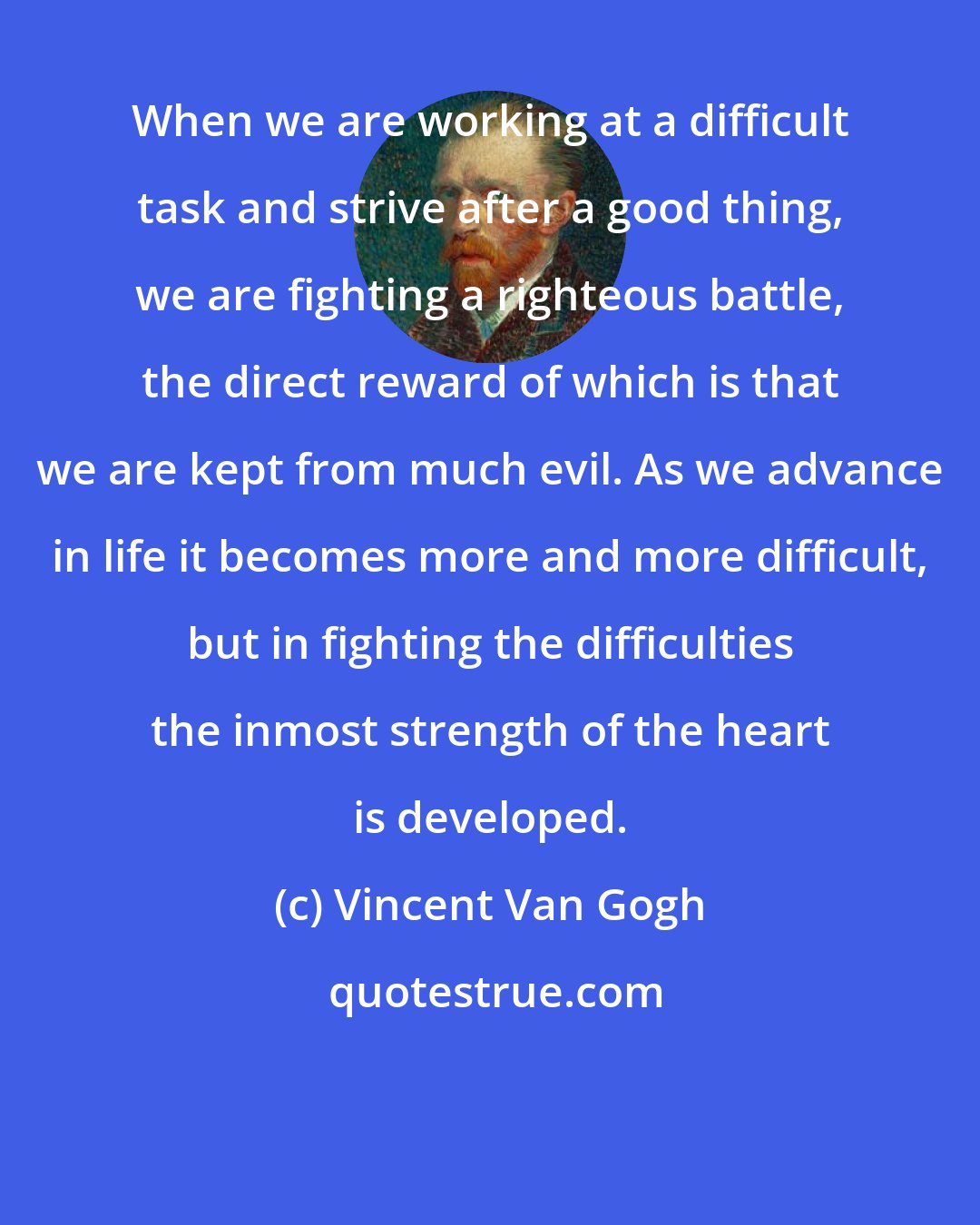 Vincent Van Gogh: When we are working at a difficult task and strive after a good thing, we are fighting a righteous battle, the direct reward of which is that we are kept from much evil. As we advance in life it becomes more and more difficult, but in fighting the difficulties the inmost strength of the heart is developed.