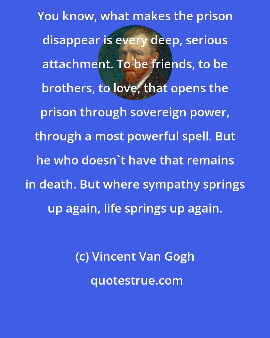 Vincent Van Gogh: You know, what makes the prison disappear is every deep, serious attachment. To be friends, to be brothers, to love; that opens the prison through sovereign power, through a most powerful spell. But he who doesn't have that remains in death. But where sympathy springs up again, life springs up again.