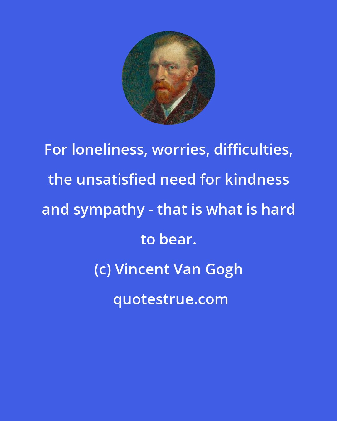 Vincent Van Gogh: For loneliness, worries, difficulties, the unsatisfied need for kindness and sympathy - that is what is hard to bear.