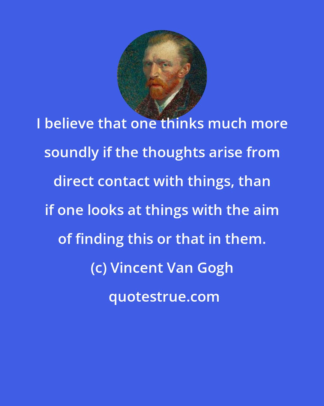 Vincent Van Gogh: I believe that one thinks much more soundly if the thoughts arise from direct contact with things, than if one looks at things with the aim of finding this or that in them.