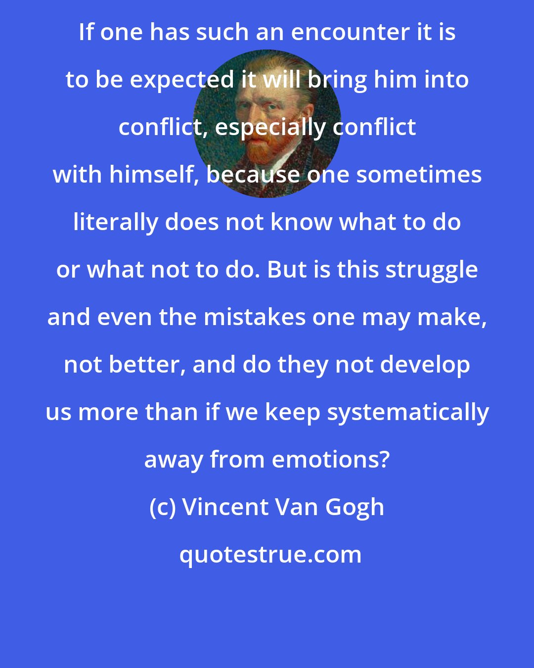 Vincent Van Gogh: If one has such an encounter it is to be expected it will bring him into conflict, especially conflict with himself, because one sometimes literally does not know what to do or what not to do. But is this struggle and even the mistakes one may make, not better, and do they not develop us more than if we keep systematically away from emotions?