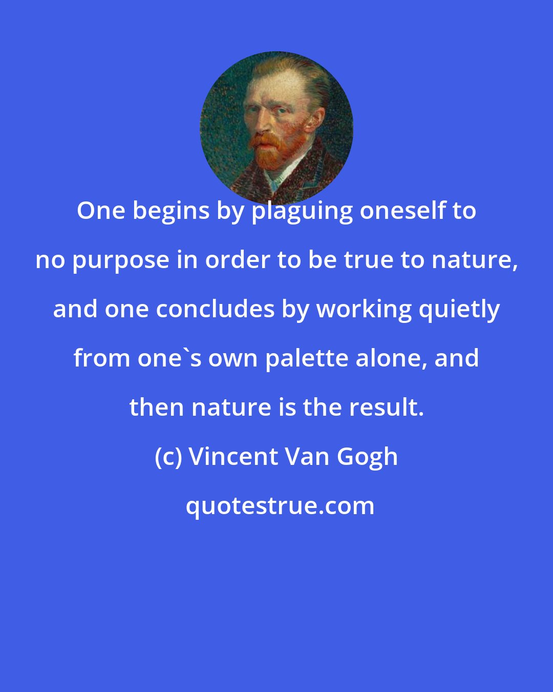 Vincent Van Gogh: One begins by plaguing oneself to no purpose in order to be true to nature, and one concludes by working quietly from one's own palette alone, and then nature is the result.