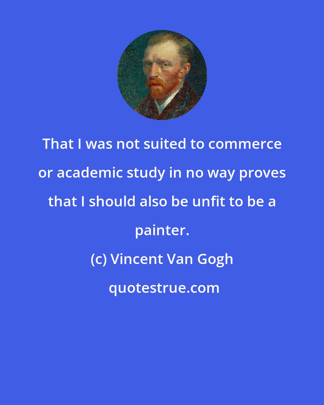 Vincent Van Gogh: That I was not suited to commerce or academic study in no way proves that I should also be unfit to be a painter.