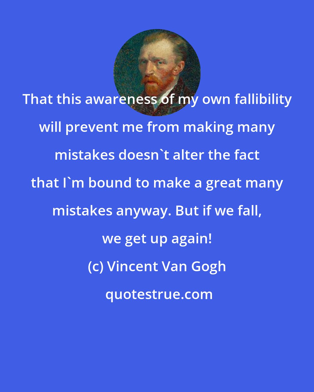 Vincent Van Gogh: That this awareness of my own fallibility will prevent me from making many mistakes doesn't alter the fact that I'm bound to make a great many mistakes anyway. But if we fall, we get up again!