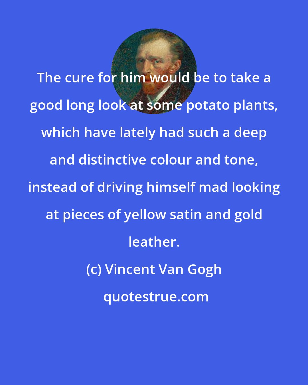 Vincent Van Gogh: The cure for him would be to take a good long look at some potato plants, which have lately had such a deep and distinctive colour and tone, instead of driving himself mad looking at pieces of yellow satin and gold leather.