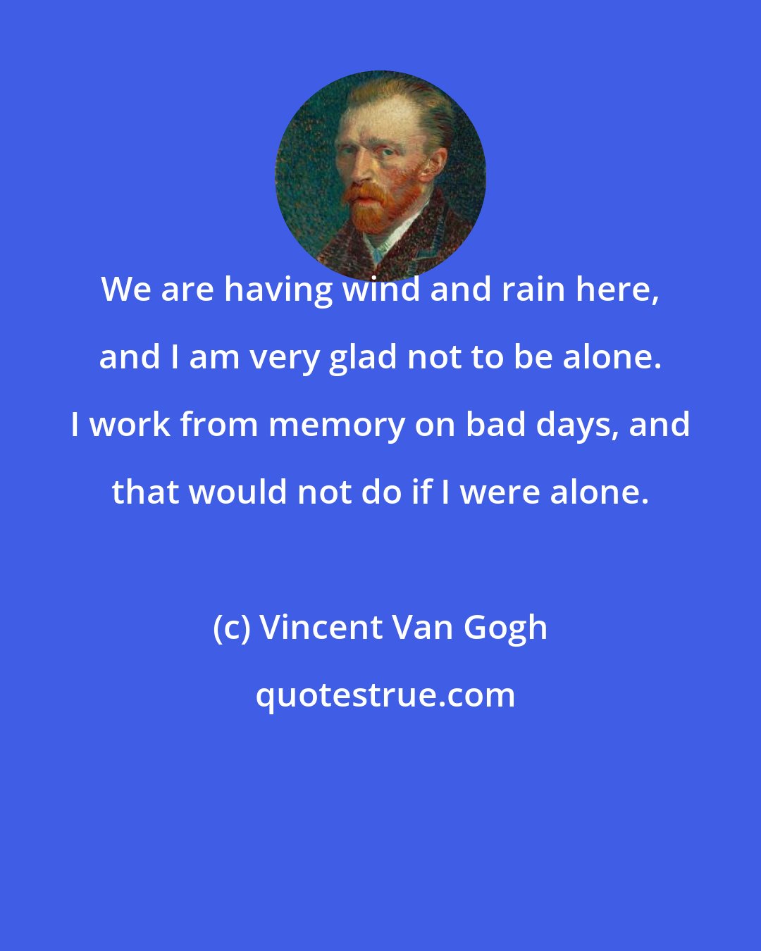 Vincent Van Gogh: We are having wind and rain here, and I am very glad not to be alone. I work from memory on bad days, and that would not do if I were alone.