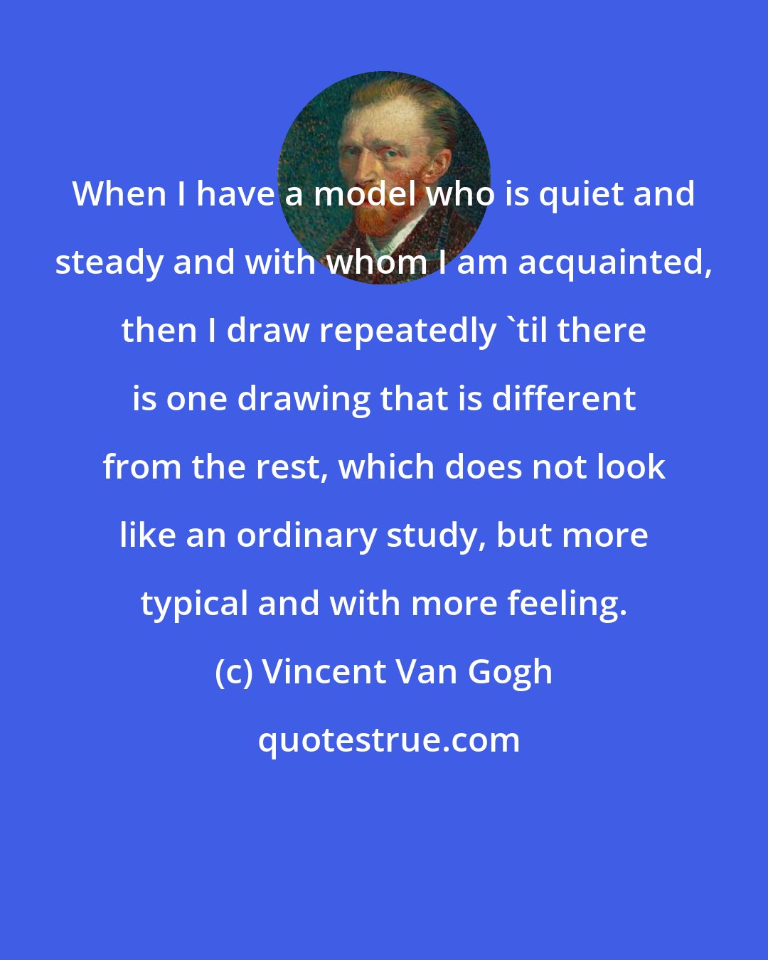 Vincent Van Gogh: When I have a model who is quiet and steady and with whom I am acquainted, then I draw repeatedly 'til there is one drawing that is different from the rest, which does not look like an ordinary study, but more typical and with more feeling.