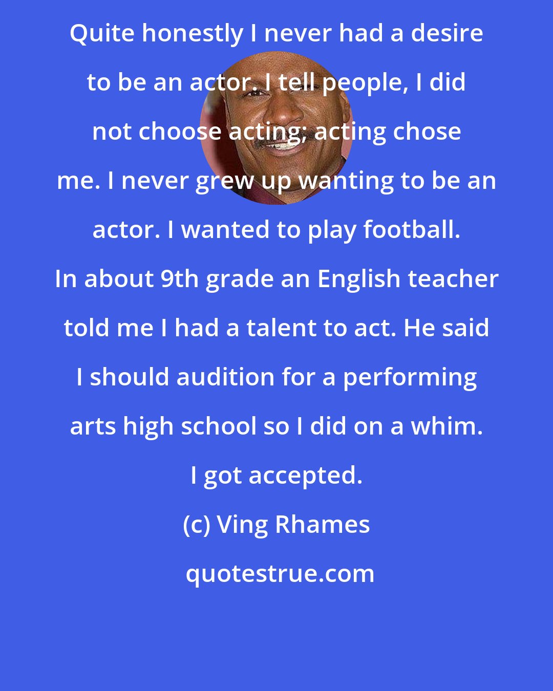 Ving Rhames: Quite honestly I never had a desire to be an actor. I tell people, I did not choose acting; acting chose me. I never grew up wanting to be an actor. I wanted to play football. In about 9th grade an English teacher told me I had a talent to act. He said I should audition for a performing arts high school so I did on a whim. I got accepted.