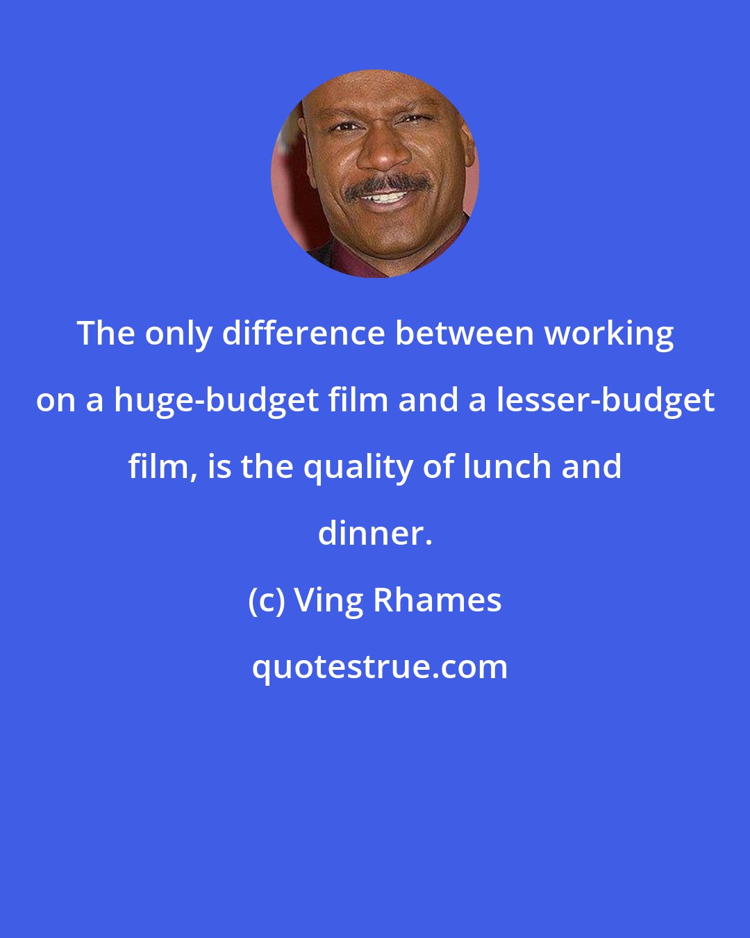 Ving Rhames: The only difference between working on a huge-budget film and a lesser-budget film, is the quality of lunch and dinner.