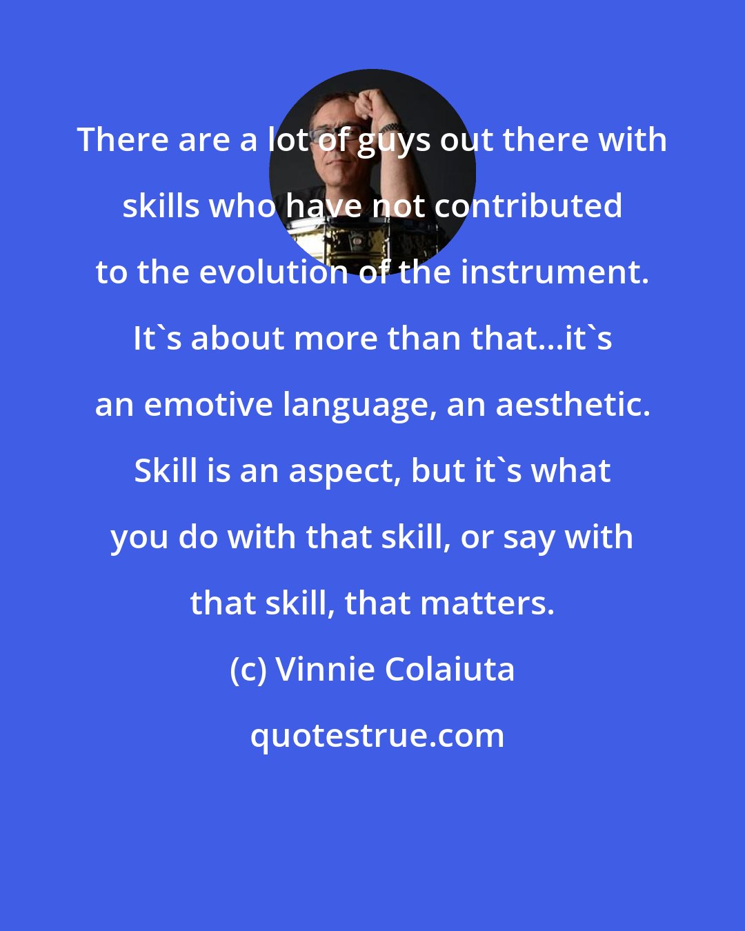 Vinnie Colaiuta: There are a lot of guys out there with skills who have not contributed to the evolution of the instrument. It's about more than that...it's an emotive language, an aesthetic. Skill is an aspect, but it's what you do with that skill, or say with that skill, that matters.