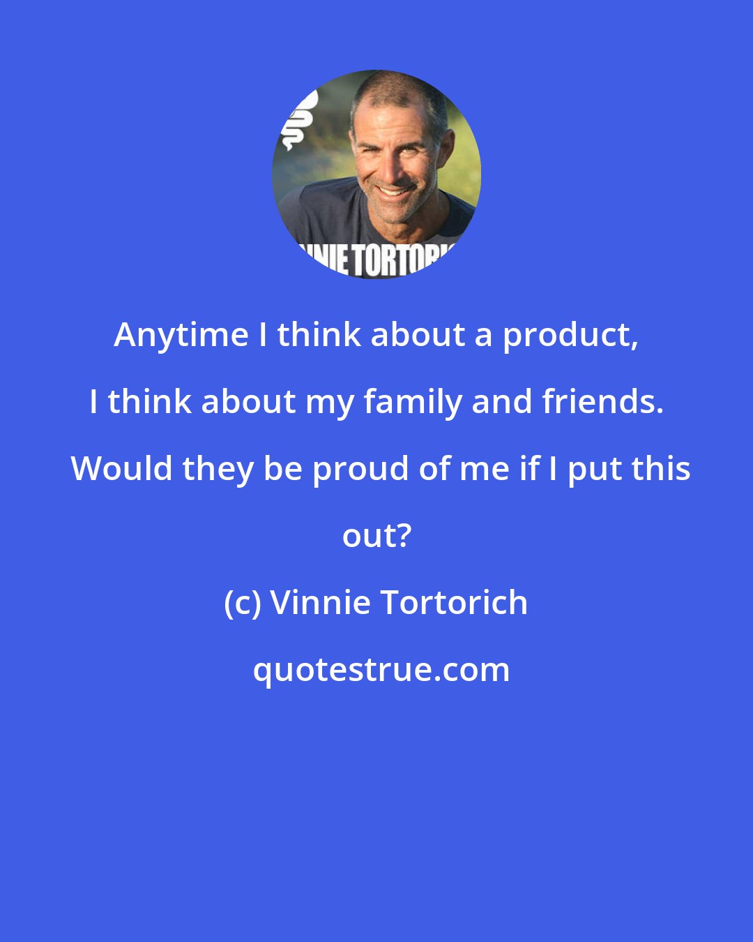 Vinnie Tortorich: Anytime I think about a product, I think about my family and friends.  Would they be proud of me if I put this out?