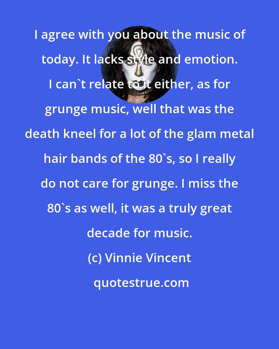 Vinnie Vincent: I agree with you about the music of today. It lacks style and emotion. I can't relate to it either, as for grunge music, well that was the death kneel for a lot of the glam metal hair bands of the 80's, so I really do not care for grunge. I miss the 80's as well, it was a truly great decade for music.
