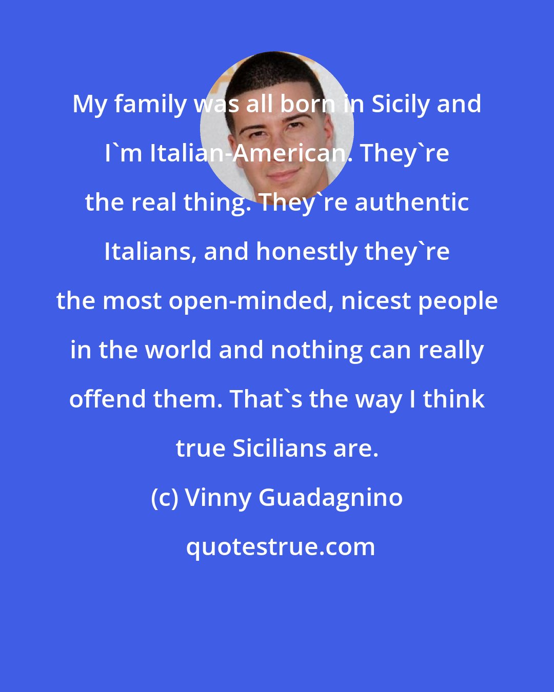 Vinny Guadagnino: My family was all born in Sicily and I'm Italian-American. They're the real thing. They're authentic Italians, and honestly they're the most open-minded, nicest people in the world and nothing can really offend them. That's the way I think true Sicilians are.