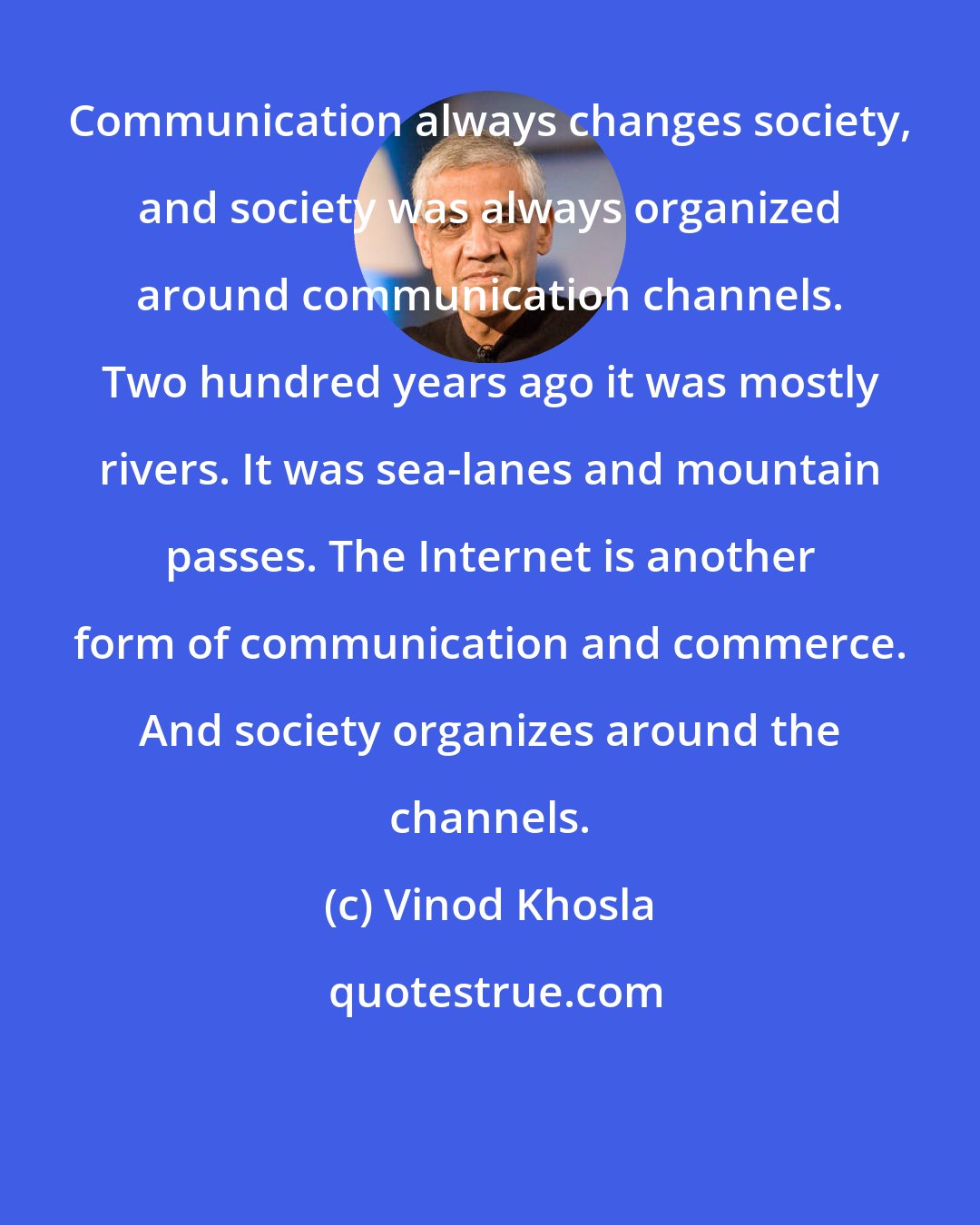 Vinod Khosla: Communication always changes society, and society was always organized around communication channels. Two hundred years ago it was mostly rivers. It was sea-lanes and mountain passes. The Internet is another form of communication and commerce. And society organizes around the channels.