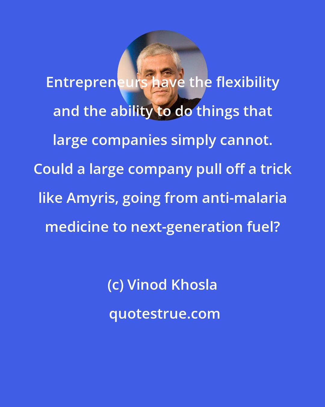 Vinod Khosla: Entrepreneurs have the flexibility and the ability to do things that large companies simply cannot. Could a large company pull off a trick like Amyris, going from anti-malaria medicine to next-generation fuel?