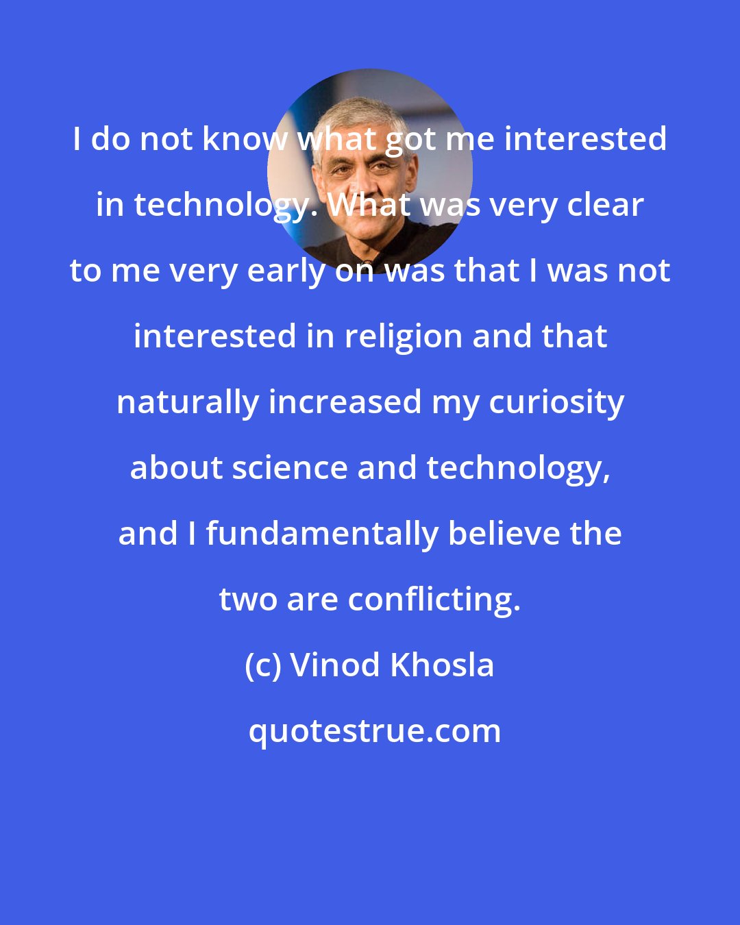 Vinod Khosla: I do not know what got me interested in technology. What was very clear to me very early on was that I was not interested in religion and that naturally increased my curiosity about science and technology, and I fundamentally believe the two are conflicting.