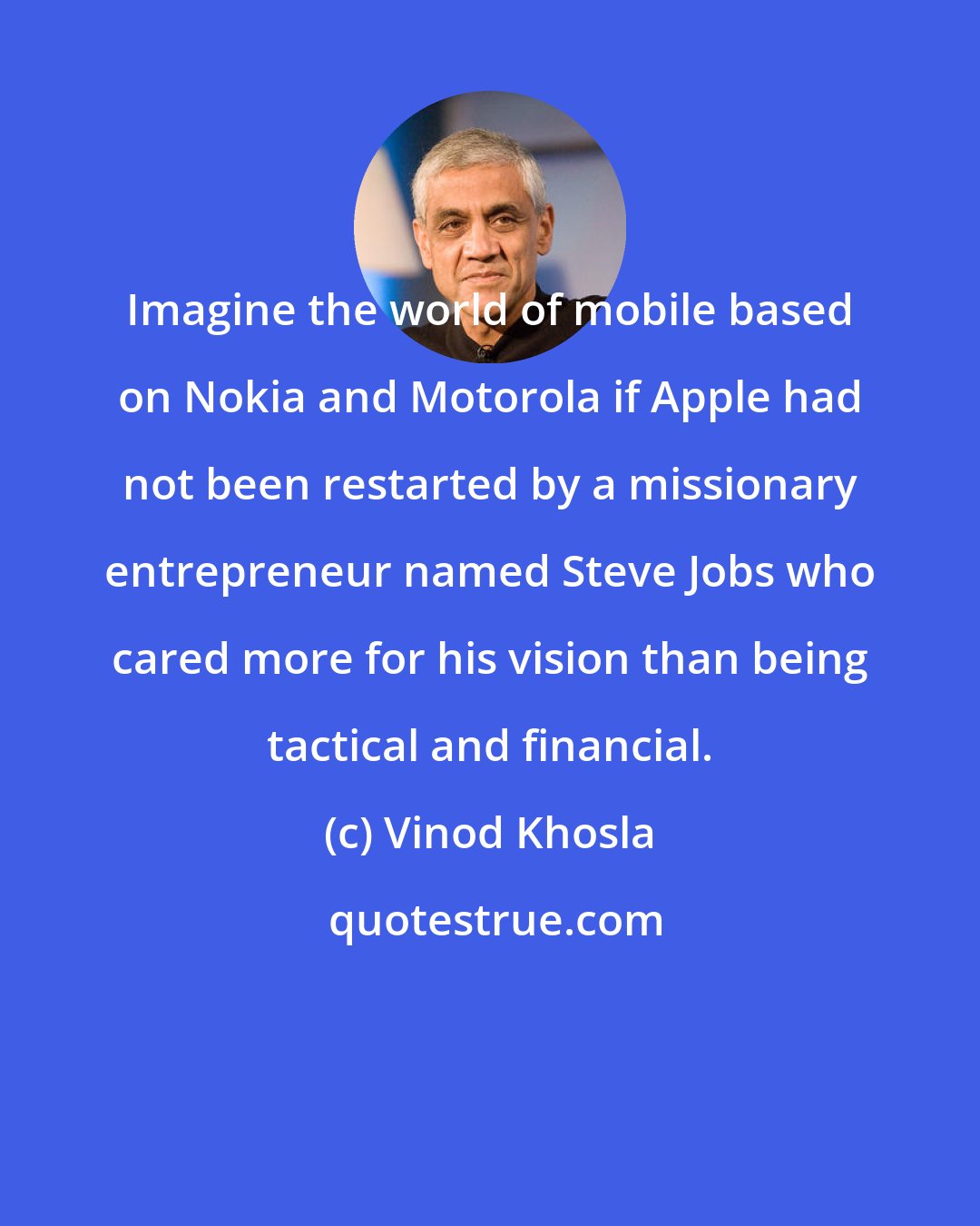 Vinod Khosla: Imagine the world of mobile based on Nokia and Motorola if Apple had not been restarted by a missionary entrepreneur named Steve Jobs who cared more for his vision than being tactical and financial.