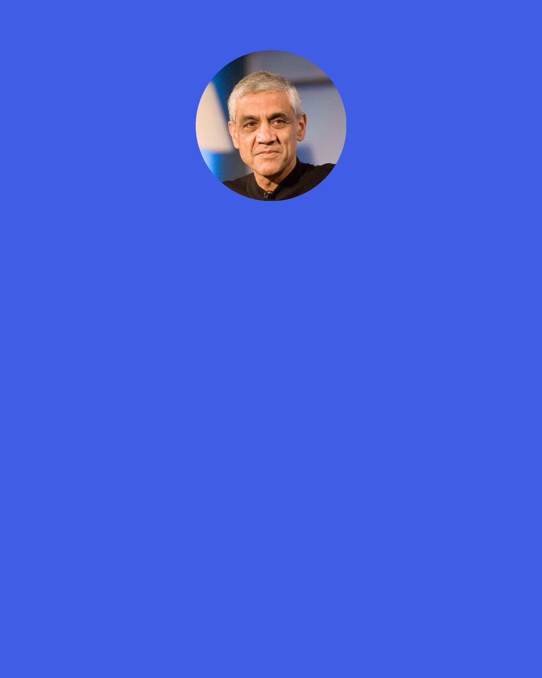 Vinod Khosla: Innovative, bottom-up methods will solve problems that now seem intractable—from energy to poverty to disease. Science and technology, powered by the fuel of entrepreneurial energy, are the largest multipliers of resources we have to solve our many social problems.