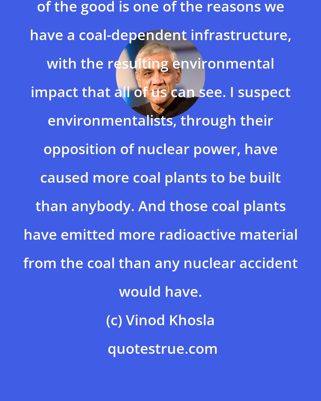 Vinod Khosla: Letting the perfect be the enemy of the good is one of the reasons we have a coal-dependent infrastructure, with the resulting environmental impact that all of us can see. I suspect environmentalists, through their opposition of nuclear power, have caused more coal plants to be built than anybody. And those coal plants have emitted more radioactive material from the coal than any nuclear accident would have.