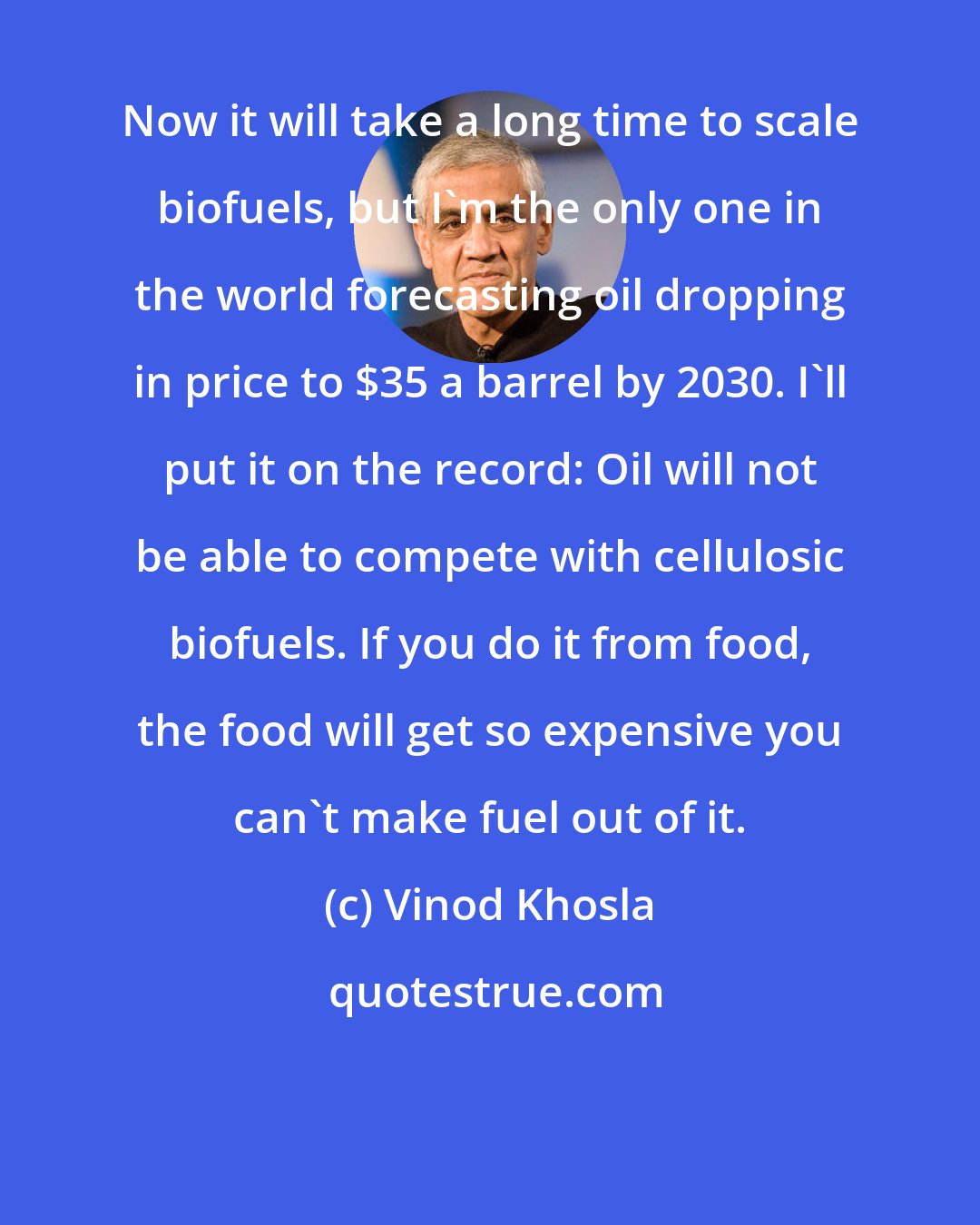 Vinod Khosla: Now it will take a long time to scale biofuels, but I'm the only one in the world forecasting oil dropping in price to $35 a barrel by 2030. I'll put it on the record: Oil will not be able to compete with cellulosic biofuels. If you do it from food, the food will get so expensive you can't make fuel out of it.