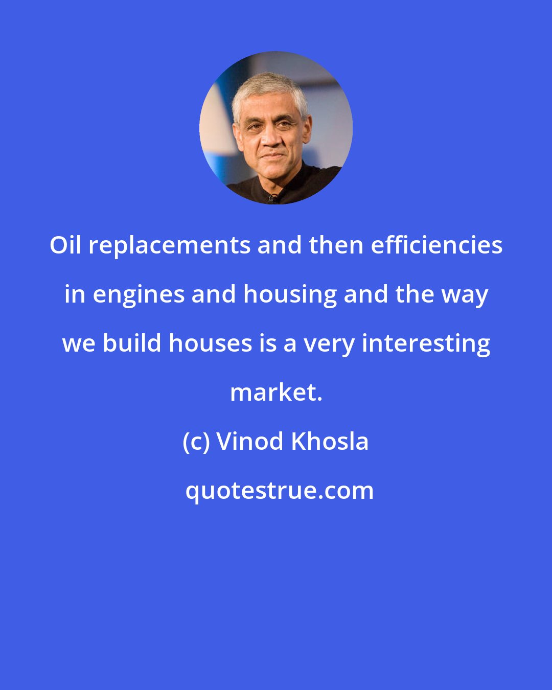 Vinod Khosla: Oil replacements and then efficiencies in engines and housing and the way we build houses is a very interesting market.