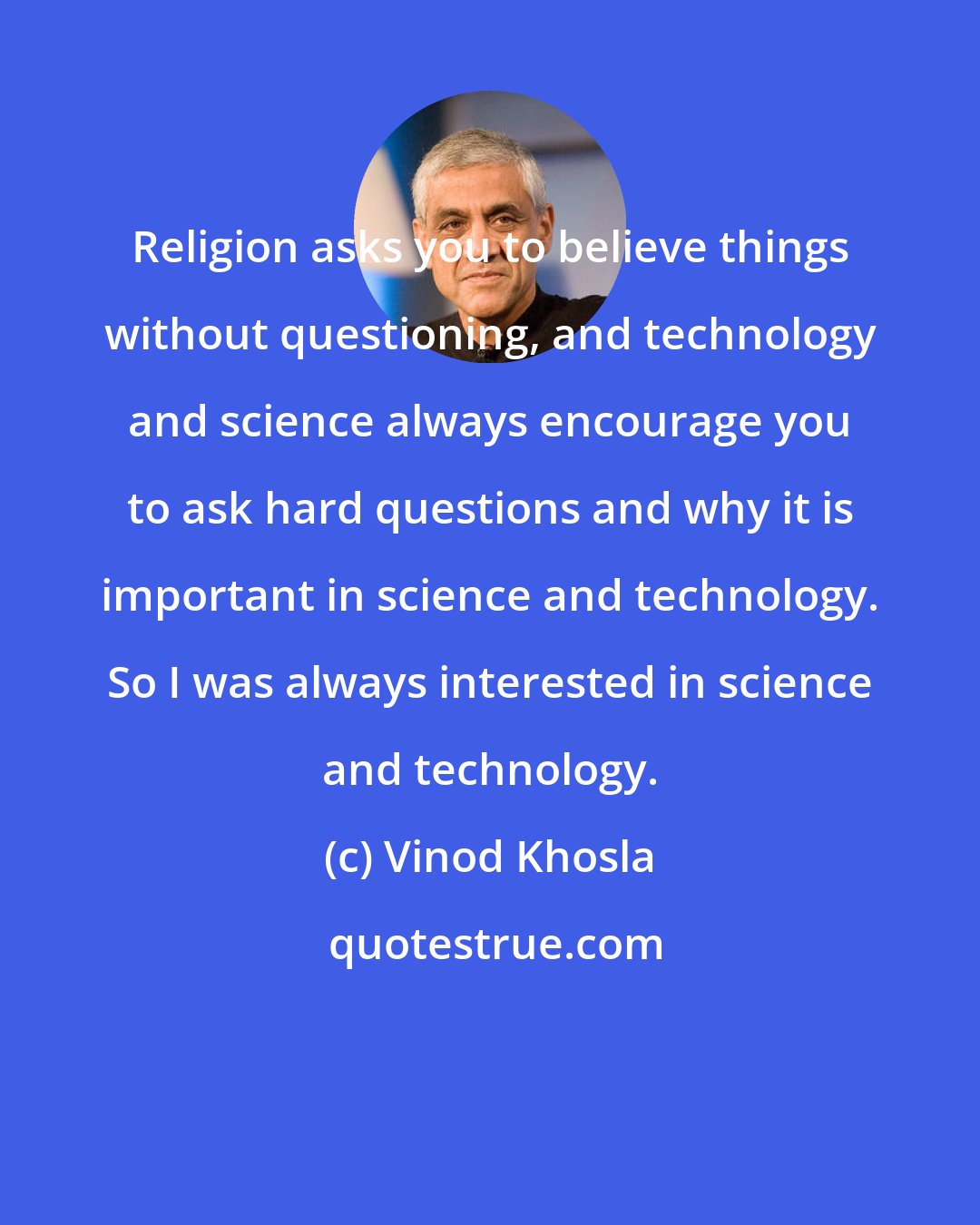 Vinod Khosla: Religion asks you to believe things without questioning, and technology and science always encourage you to ask hard questions and why it is important in science and technology. So I was always interested in science and technology.