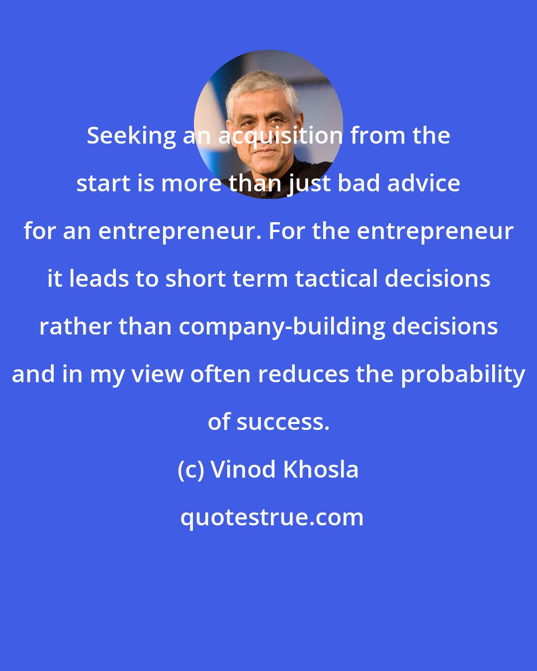 Vinod Khosla: Seeking an acquisition from the start is more than just bad advice for an entrepreneur. For the entrepreneur it leads to short term tactical decisions rather than company-building decisions and in my view often reduces the probability of success.