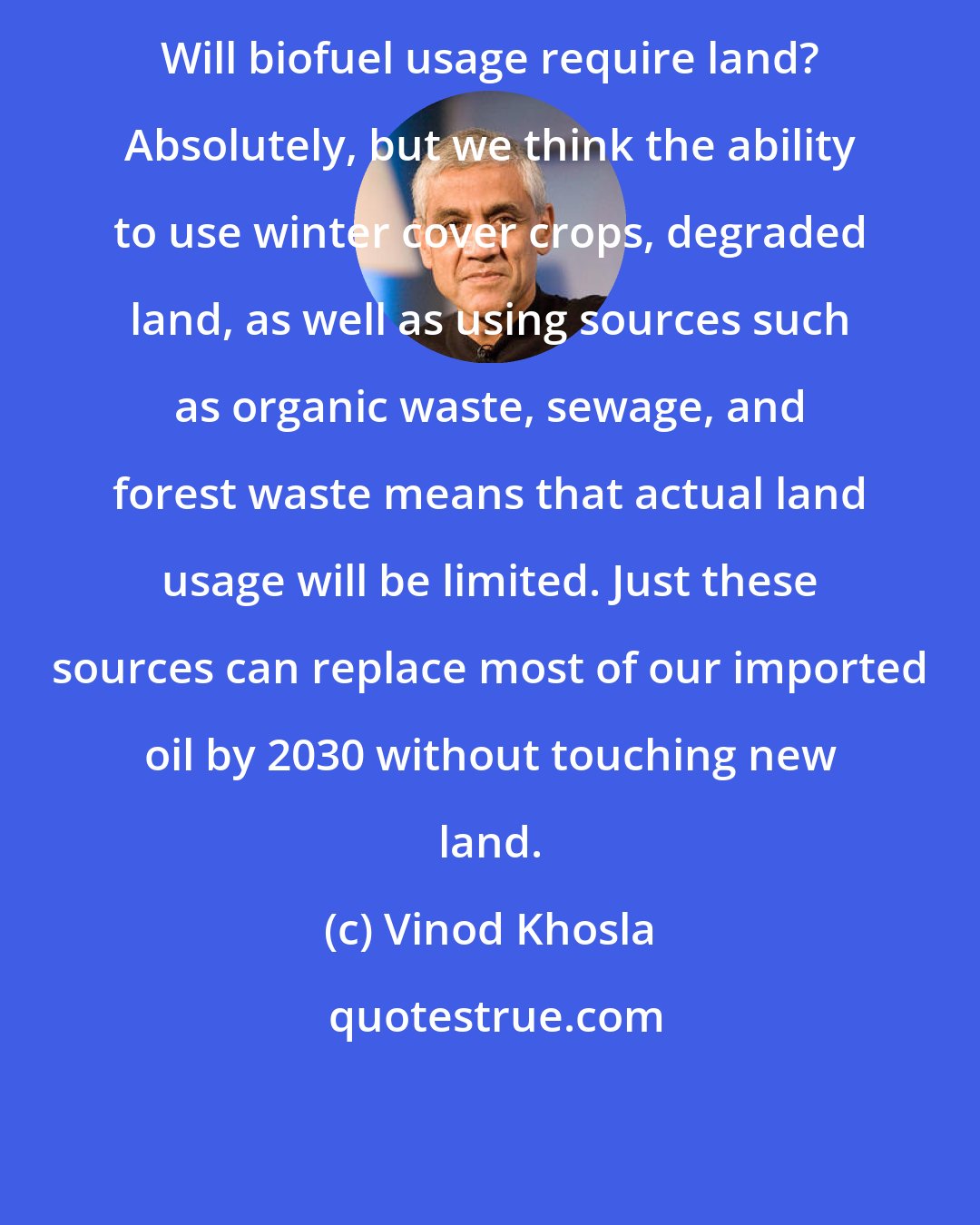 Vinod Khosla: Will biofuel usage require land? Absolutely, but we think the ability to use winter cover crops, degraded land, as well as using sources such as organic waste, sewage, and forest waste means that actual land usage will be limited. Just these sources can replace most of our imported oil by 2030 without touching new land.