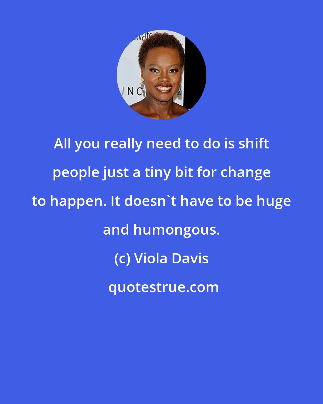 Viola Davis: All you really need to do is shift people just a tiny bit for change to happen. It doesn't have to be huge and humongous.