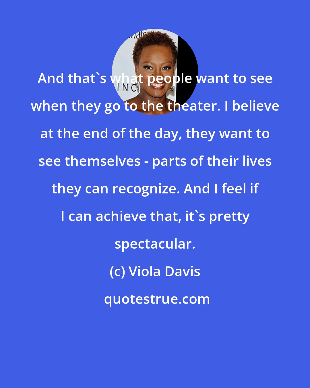 Viola Davis: And that's what people want to see when they go to the theater. I believe at the end of the day, they want to see themselves - parts of their lives they can recognize. And I feel if I can achieve that, it's pretty spectacular.