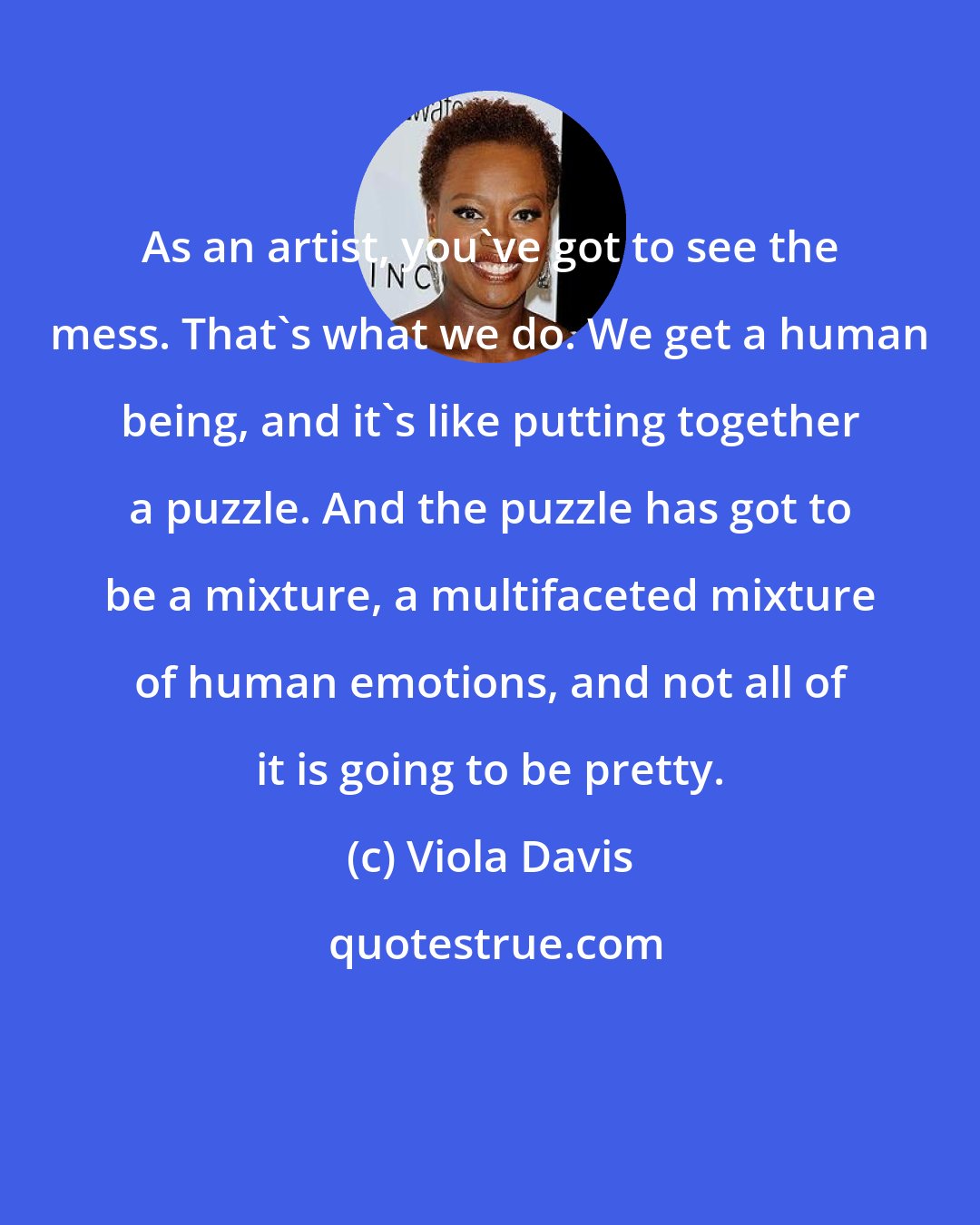 Viola Davis: As an artist, you've got to see the mess. That's what we do. We get a human being, and it's like putting together a puzzle. And the puzzle has got to be a mixture, a multifaceted mixture of human emotions, and not all of it is going to be pretty.