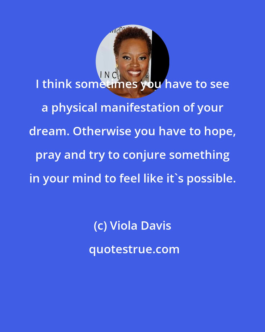 Viola Davis: I think sometimes you have to see a physical manifestation of your dream. Otherwise you have to hope, pray and try to conjure something in your mind to feel like it's possible.