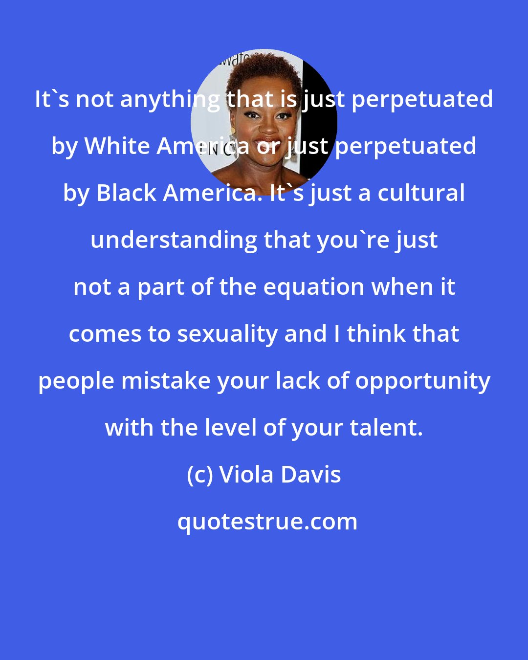 Viola Davis: It's not anything that is just perpetuated by White America or just perpetuated by Black America. It's just a cultural understanding that you're just not a part of the equation when it comes to sexuality and I think that people mistake your lack of opportunity with the level of your talent.